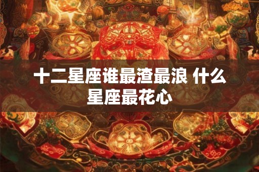 十二星座谁最渣最浪 什么星座最花心