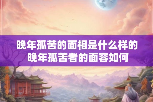 晚年孤苦的面相是什么样的 晚年孤苦者的面容如何