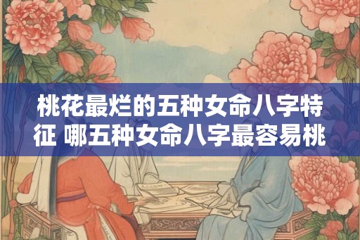 桃花最烂的五种女命八字特征 哪五种女命八字最容易桃花烂
