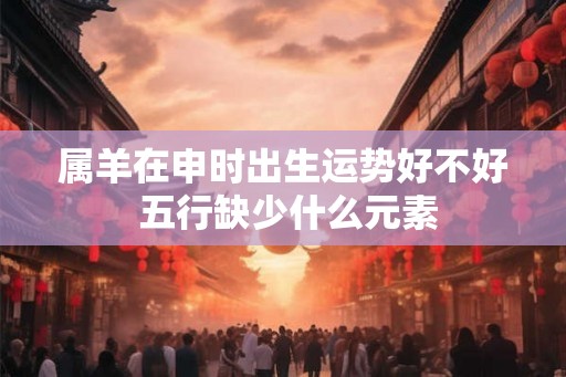 属羊在申时出生运势好不好 五行缺少什么元素 属羊在申时出生运势好不好 五行缺少什么元素