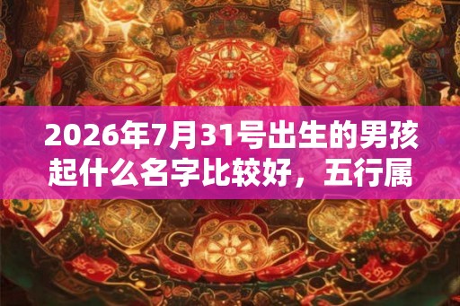 2026年7月31号出生的男孩起什么名字比较好，五行属什么