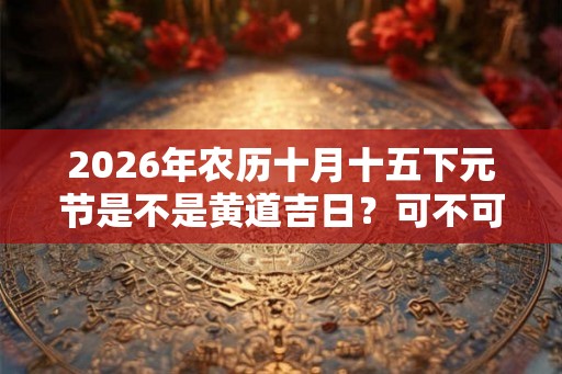 2026年农历十月十五下元节是不是黄道吉日？可不可以祭祖？