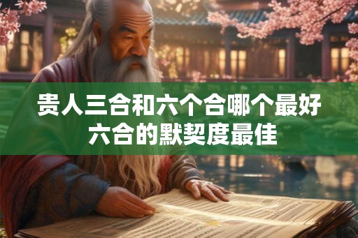 贵人三合和六个合哪个最好 六合的默契度最佳 贵人三合和六个合哪个最好 六合的默契度最佳