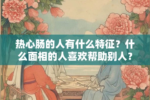 热心肠的人有什么特征?什么面相的人喜欢帮助别人? 热心肠的人有什么特征?什么面相的人喜欢帮助别人?