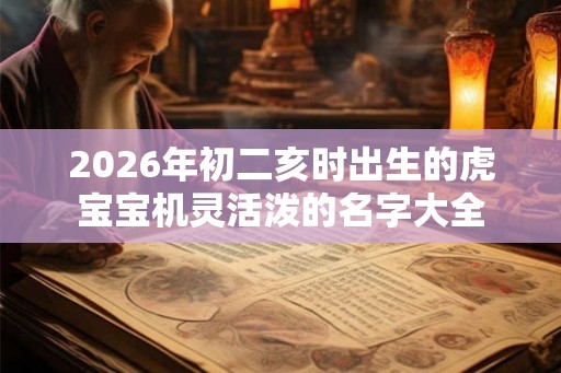 2026年初二亥时出生的虎宝宝机灵活泼的名字大全 2026年初二亥时出生的虎宝宝机灵活泼的名字大全