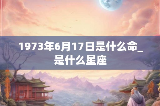 1973年6月17日是什么命_是什么星座