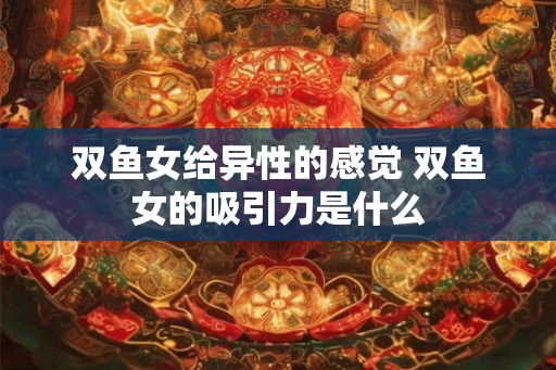 双鱼女给异性的感觉 双鱼女的吸引力是什么