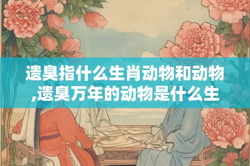 遗臭指什么生肖动物和动物,遗臭万年的动物是什么生肖 遗臭指什么生肖动物和动物,遗臭万年的动物是什么生肖