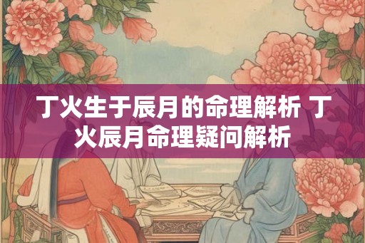 丁火生于辰月的命理解析 丁火辰月命理疑问解析 丁火生于辰月的命理解析 丁火辰月命理疑问解析