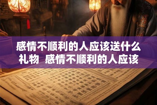 感情不顺利的人应该送什么礼物  感情不顺利的人应该送什么礼物给他