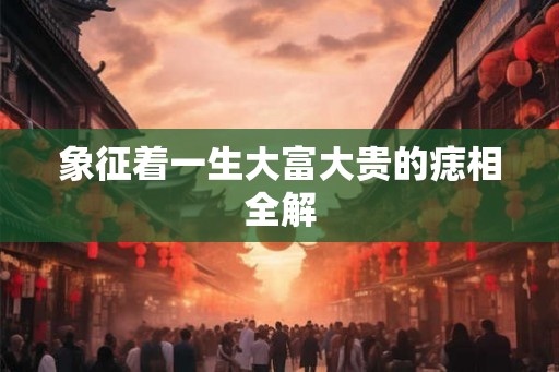 象征着一生大富大贵的痣相全解