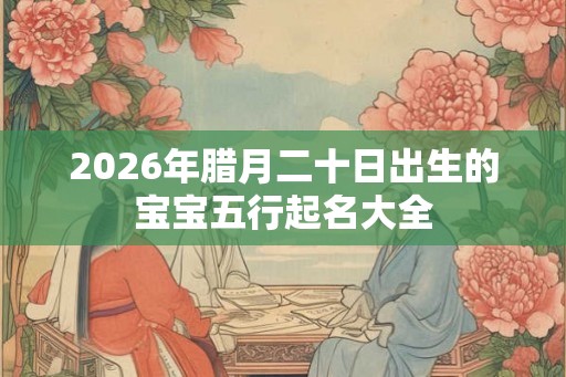2026年腊月二十日出生的宝宝五行起名大全 2026年腊月二十日出生的宝宝五行起名大全