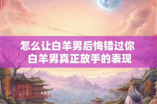 怎么让白羊男后悔错过你  白羊男真正放手的表现