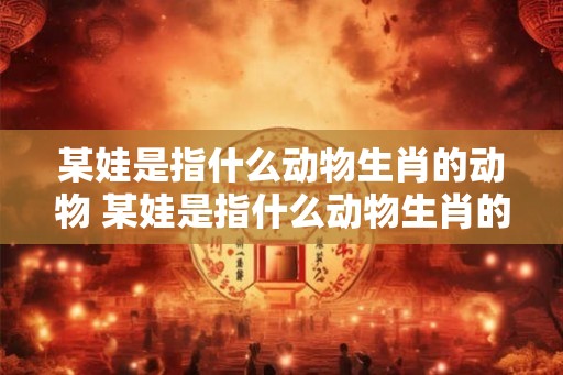 某娃是指什么动物生肖的动物 某娃是指什么动物生肖的动物呢
