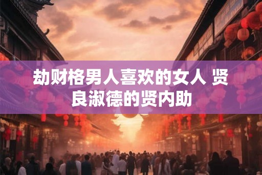 劫财格男人喜欢的女人 贤良淑德的贤内助