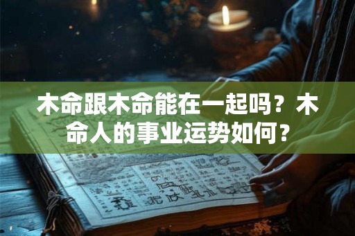 木命跟木命能在一起吗?木命人的事业运势如何? 木命跟木命能在一起吗?木命人的事业运势如何?