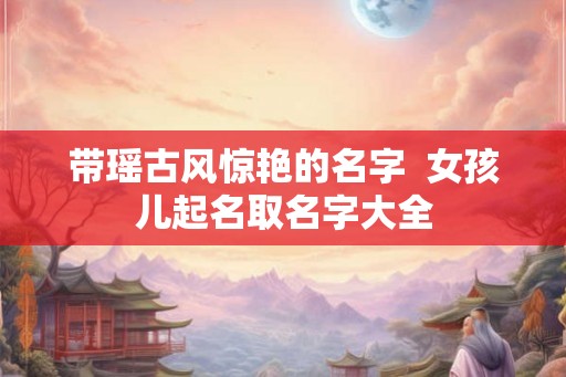 带瑶古风惊艳的名字  女孩儿起名取名字大全
