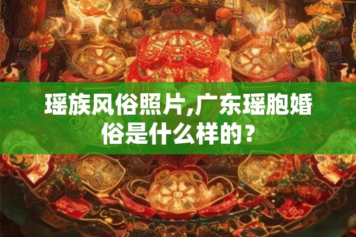 瑶族风俗照片,广东瑶胞婚俗是什么样的？