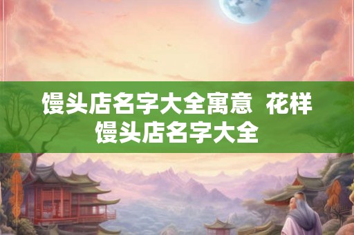 馒头店名字大全寓意 花样馒头店名字大全 馒头店名字大全寓意 花样馒头店名字大全