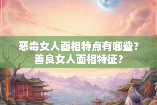 恶毒女人面相特点有哪些？善良女人面相特征？