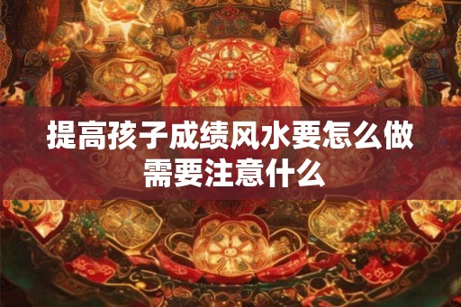 提高孩子成绩风水要怎么做 需要注意什么 提高孩子成绩风水要怎么做 需要注意什么