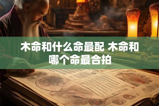 木命和什么命最配 木命和哪个命最合拍 木命和什么命最配 木命和哪个命最合拍
