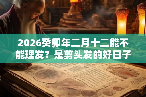 2026癸卯年二月十二能不能理发？是剪头发的好日子吗