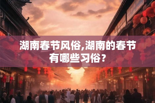 湖南春节风俗,湖南的春节有哪些习俗? 湖南春节风俗,湖南的春节有哪些习俗?
