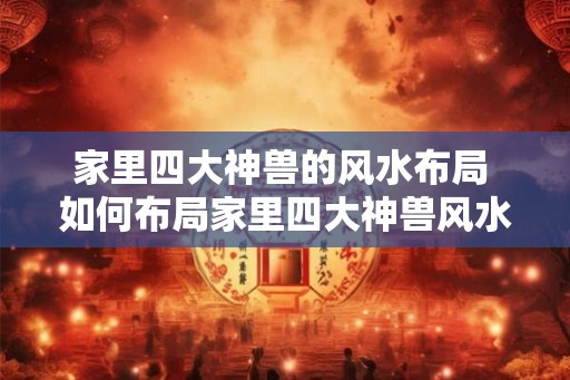 家里四大神兽的风水布局 如何布局家里四大神兽风水