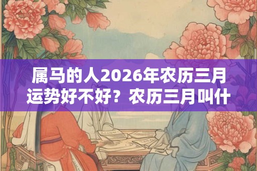 属马的人2026年农历三月运势好不好？农历三月叫什么月？