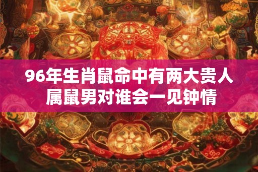 96年生肖鼠命中有两大贵人 属鼠男对谁会一见钟情