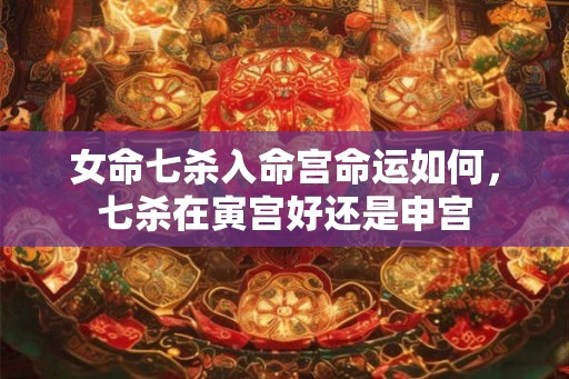 女命七杀入命宫命运如何，七杀在寅宫好还是申宫