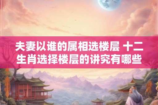 夫妻以谁的属相选楼层 十二生肖选择楼层的讲究有哪些