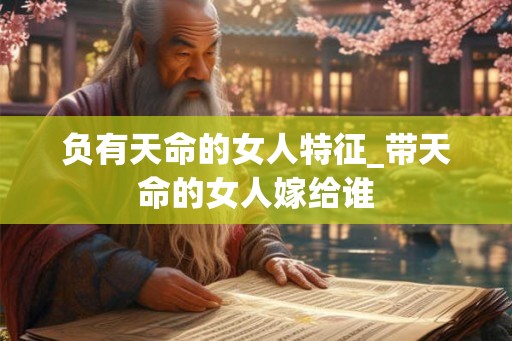 负有天命的女人特征_带天命的女人嫁给谁 负有天命的女人特征_带天命的女人嫁给谁