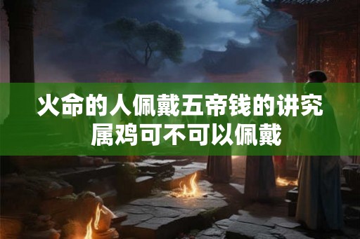 火命的人佩戴五帝钱的讲究  属鸡可不可以佩戴