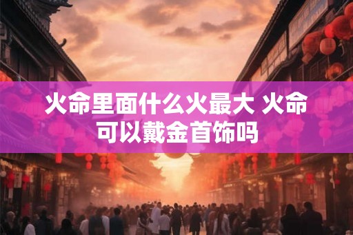 火命里面什么火最大 火命可以戴金首饰吗
