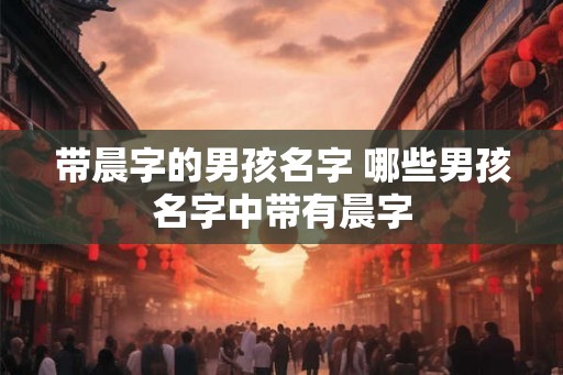 带晨字的男孩名字 哪些男孩名字中带有晨字 带晨字的男孩名字 哪些男孩名字中带有晨字