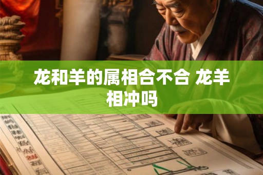 龙和羊的属相合不合 龙羊相冲吗 龙和羊的属相合不合 龙羊相冲吗