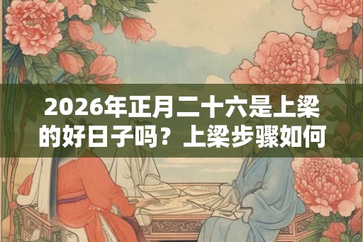 2026年正月二十六是上梁的好日子吗？上梁步骤如何？