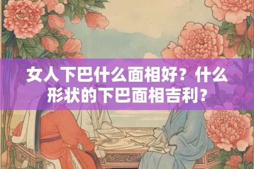 女人下巴什么面相好?什么形状的下巴面相吉利? 女人下巴什么面相好?什么形状的下巴面相吉利?
