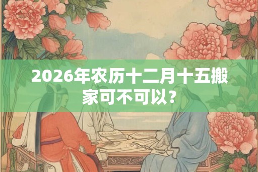 2026年农历十二月十五搬家可不可以？