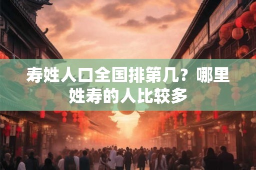 寿姓人口全国排第几？哪里姓寿的人比较多