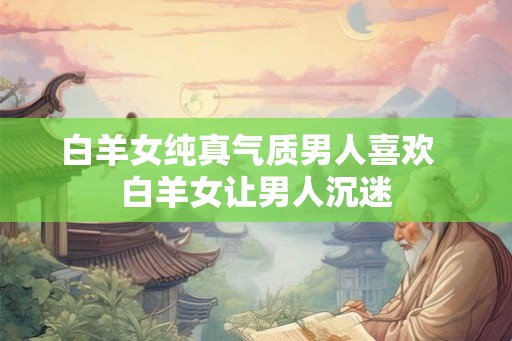 白羊女纯真气质男人喜欢 白羊女让男人沉迷 白羊女纯真气质男人喜欢 白羊女让男人沉迷