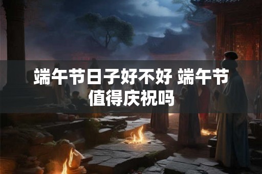 端午节日子好不好 端午节值得庆祝吗 端午节日子好不好 端午节值得庆祝吗