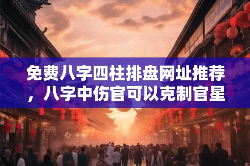 免费八字四柱排盘网址推荐，八字中伤官可以克制官星的人好吗？