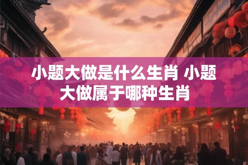 小题大做是什么生肖 小题大做属于哪种生肖 小题大做是什么生肖 小题大做属于哪种生肖