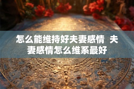 怎么能维持好夫妻感情  夫妻感情怎么维系最好