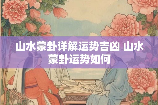 山水蒙卦详解运势吉凶 山水蒙卦运势如何