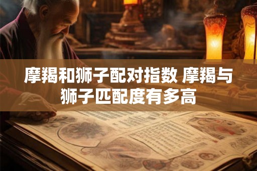 摩羯和狮子配对指数 摩羯与狮子匹配度有多高 摩羯和狮子配对指数 摩羯与狮子匹配度有多高