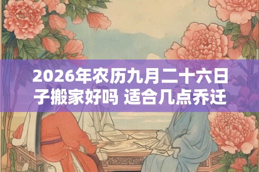 2026年农历九月二十六日子搬家好吗 适合几点乔迁